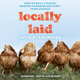 Icon image Locally Laid: How We Built a Plucky, Industry-Changing Egg Farm—from Scratch