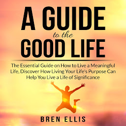 Obraz ikony: A Guide to the Good Life: The Essential Guide on How to Live a Meaningful Life, Discover How Living Your Life's Purpose Can Help You Live a Life of Significance