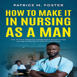 Obraz ikony: How To Make It In Nursing As A Man: How To Thrive, Persevere, And Become A Success In Your Journey To Earning The Title Of A Male Nurse