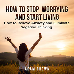 Icon image How To Stop Worrying and Start Living: How to Relieve Anxiety and Eliminate Negative Thinking