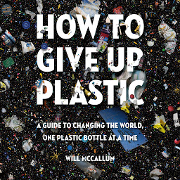 Icon image How to Give Up Plastic: A Guide to Changing the World, One Plastic Bottle at a Time