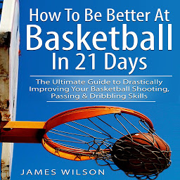 Obraz ikony: How to Be Better At Basketball in 21 days: The Ultimate Guide to Drastically Improving Your Basketball Shooting, Passing and Dribbling Skills