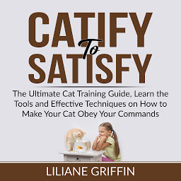 Icon image Catify to Satisfy: The Ultimate Cat Training Guide, Learn the Tools and Effective Techniques on How to Make Your Cat Obey Your Commands