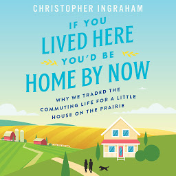 Icon image If You Lived Here You'd Be Home By Now: Why We Traded the Commuting Life for a Little House on the Prairie